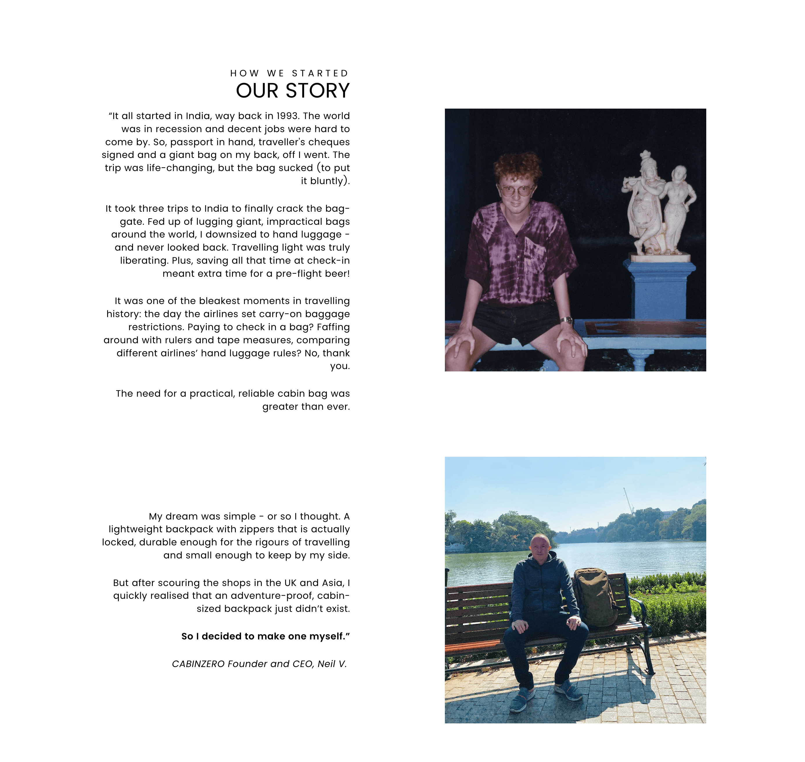 Storytelling Brands–Biografi Cabin Zero diambil dari situs webnya: BAGAIMANA KAMI MEMULAI CERITA KAMI “Semuanya dimulai di India, jauh di tahun 1993. Dunia berada dalam resesi dan pekerjaan yang layak sulit didapat. Jadi, dengan paspor di tangan, cek perjalanan ditandatangani dan tas raksasa di punggung saya, saya berangkat. Perjalanan itu mengubah hidup, tetapi tasnya payah (terus terang). Butuh tiga perjalanan ke India untuk akhirnya memecahkan tas-gerbang. Muak dengan tas-tas raksasa yang tidak praktis di seluruh dunia, saya memperkecil ukuran menjadi tas jinjing - dan tidak pernah menoleh ke belakang. Bepergian dengan cahaya benar-benar membebaskan. Plus, menghemat waktu saat check-in berarti waktu ekstra untuk bir pra-penerbangan! Itu adalah salah satu momen paling suram dalam sejarah perjalanan: hari di mana maskapai penerbangan menetapkan pembatasan bagasi jinjing. Membayar untuk check-in tas? Bermain-main dengan penggaris dan pita pengukur, membandingkan aturan tas tangan maskapai penerbangan yang berbeda? Tidak terima kasih. Kebutuhan akan tas kabin yang praktis dan andal semakin besar dari sebelumnya. Impian saya sederhana - atau begitulah menurut saya. Tas ransel ringan dengan resleting yang benar-benar terkunci, cukup tahan lama untuk kerasnya perjalanan dan cukup kecil untuk disimpan di sisiku. Tetapi setelah menjelajahi toko-toko di Inggris dan Asia, saya segera menyadari bahwa ransel berukuran kabin yang tahan petualangan tidak ada. Jadi saya memutuskan untuk membuatnya sendiri.” Pendiri dan CEO CABINZERO, Neil V. Di sebelah kanan bio terdapat dua potret candid pendiri Cabin Zero, Neil V, pada dua usia yang berbeda.