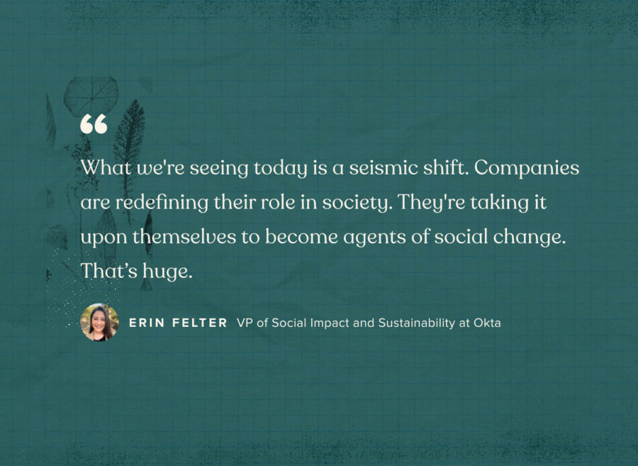 „To, co dzisiaj obserwujemy, to przesunięcie sejsmiczne. Firmy na nowo definiują swoją rolę w społeczeństwie. Biorą na siebie obowiązek bycia agentami zmian społecznych. To coś ogromnego. - Erin Felter, wiceprezes ds. wpływu społecznego i zrównoważonego rozwoju w Okta